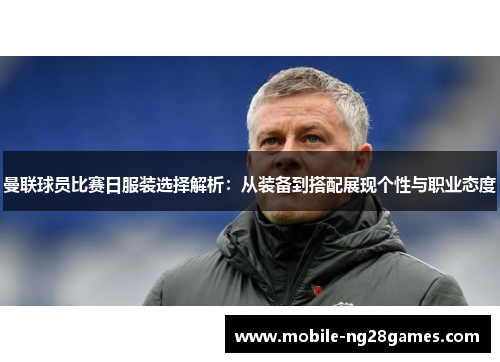 曼联球员比赛日服装选择解析：从装备到搭配展现个性与职业态度