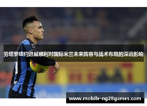 劳塔罗续约进展顺利对国际米兰未来阵容与战术布局的深远影响