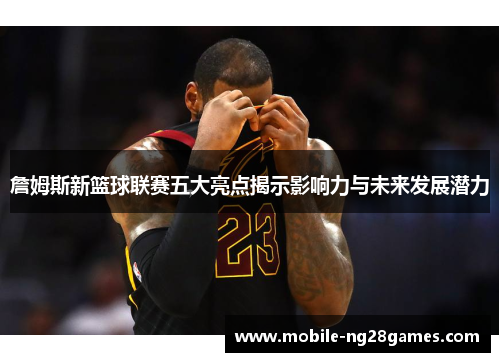 詹姆斯新篮球联赛五大亮点揭示影响力与未来发展潜力