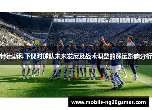 特德斯科下课对球队未来发展及战术调整的深远影响分析