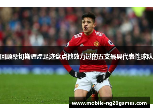 回顾桑切斯辉煌足迹盘点他效力过的五支最具代表性球队