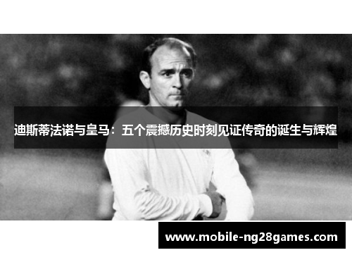 迪斯蒂法诺与皇马：五个震撼历史时刻见证传奇的诞生与辉煌