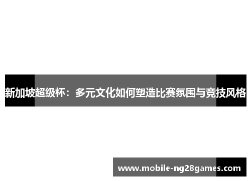 新加坡超级杯：多元文化如何塑造比赛氛围与竞技风格