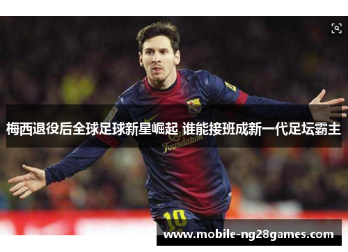 梅西退役后全球足球新星崛起 谁能接班成新一代足坛霸主