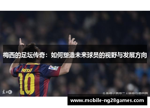 梅西的足坛传奇:如何塑造未来球员的视野与发展方向 梅西的足坛传奇:如何塑造未来球员的视野与发展方向