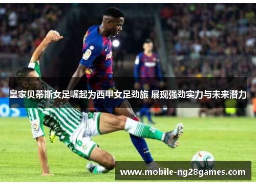 皇家贝蒂斯女足崛起为西甲女足劲旅 展现强劲实力与未来潜力