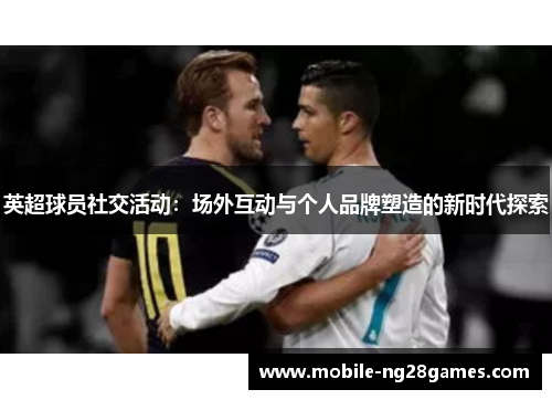 英超球员社交活动：场外互动与个人品牌塑造的新时代探索