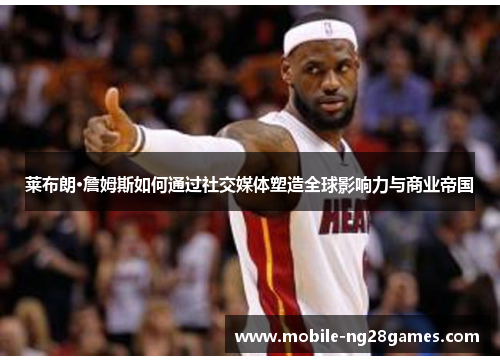 莱布朗·詹姆斯如何通过社交媒体塑造全球影响力与商业帝国