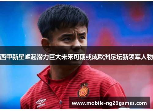 西甲新星崛起潜力巨大未来可期或成欧洲足坛新领军人物