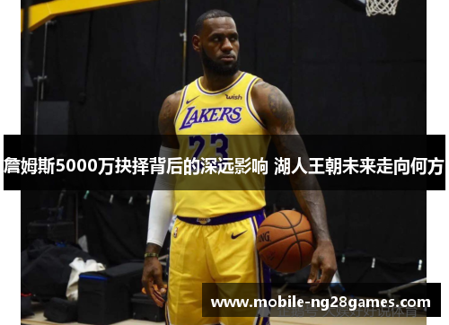詹姆斯5000万抉择背后的深远影响 湖人王朝未来走向何方 詹姆斯5000万抉择背后的深远影响 湖人王朝未来走向何方